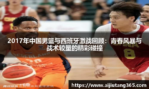 2017年中国男篮与西班牙激战回顾：青春风暴与战术较量的精彩碰撞